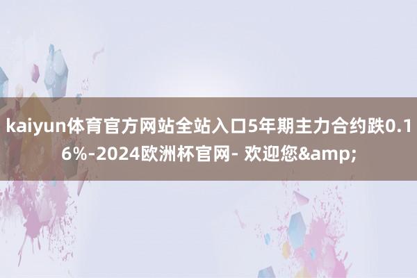kaiyun体育官方网站全站入口5年期主力合约跌0.16%-2024欧洲杯官网- 欢迎您&