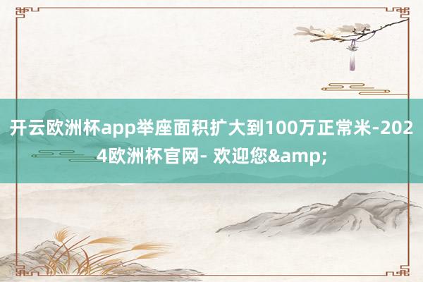 开云欧洲杯app举座面积扩大到100万正常米-2024欧洲杯官网- 欢迎您&
