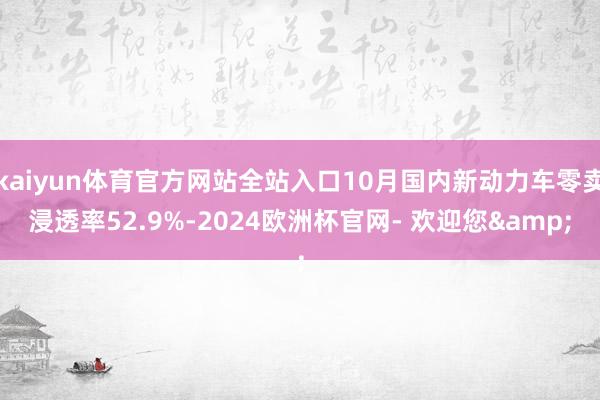 kaiyun体育官方网站全站入口10月国内新动力车零卖浸透率52.9%-2024欧洲杯官网- 欢迎您&
