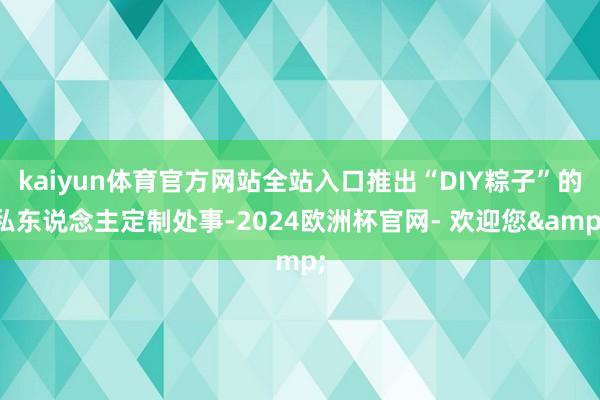 kaiyun体育官方网站全站入口推出“DIY粽子”的私东说念主定制处事-2024欧洲杯官网- 欢迎您&