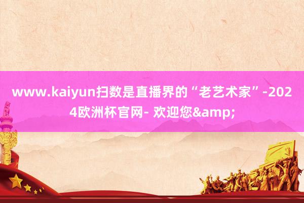 www.kaiyun扫数是直播界的“老艺术家”-2024欧洲杯官网- 欢迎您&