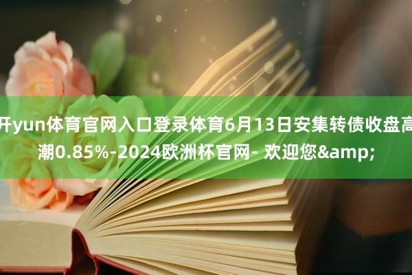 开yun体育官网入口登录体育6月13日安集转债收盘高潮0.85%-2024欧洲杯官网- 欢迎您&