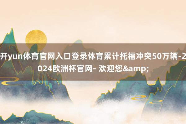 开yun体育官网入口登录体育累计托福冲突50万辆-2024欧洲杯官网- 欢迎您&