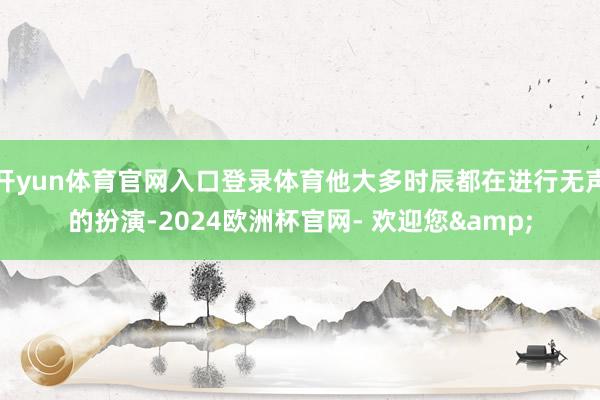 开yun体育官网入口登录体育他大多时辰都在进行无声的扮演-2024欧洲杯官网- 欢迎您&