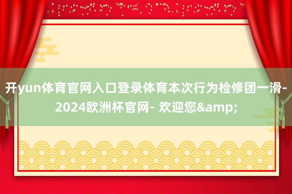 开yun体育官网入口登录体育　　本次行为检修团一滑-2024欧洲杯官网- 欢迎您&