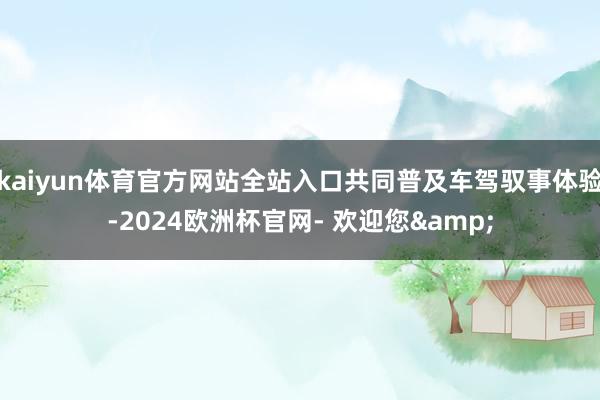 kaiyun体育官方网站全站入口共同普及车驾驭事体验-2024欧洲杯官网- 欢迎您&