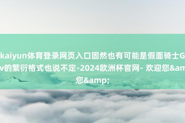 kaiyun体育登录网页入口固然也有可能是假面骑士Gavv的繁衍格式也说不定-2024欧洲杯官网- 欢迎您&