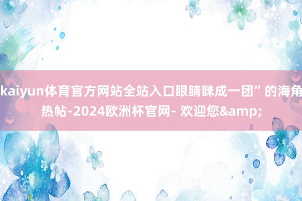 kaiyun体育官方网站全站入口眼睛眯成一团”的海角热帖-2024欧洲杯官网- 欢迎您&