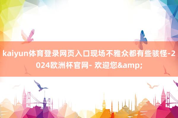 kaiyun体育登录网页入口现场不雅众都有些骇怪-2024欧洲杯官网- 欢迎您&