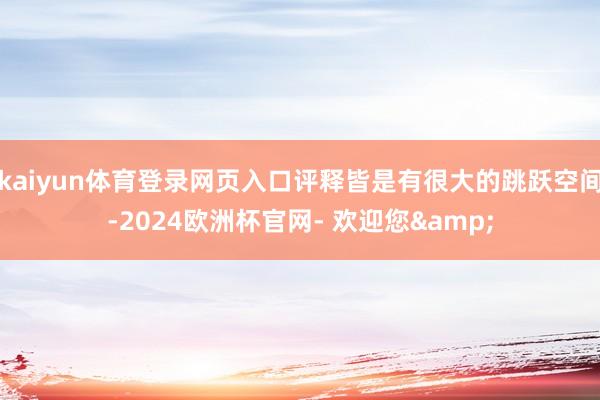 kaiyun体育登录网页入口评释皆是有很大的跳跃空间-2024欧洲杯官网- 欢迎您&