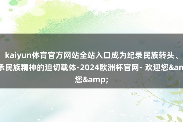 kaiyun体育官方网站全站入口成为纪录民族转头、传承民族精神的迫切载体-2024欧洲杯官网- 欢迎您&