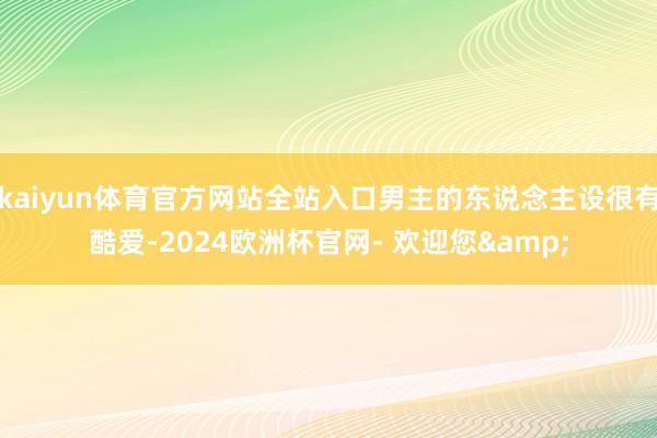 kaiyun体育官方网站全站入口男主的东说念主设很有酷爱-2024欧洲杯官网- 欢迎您&