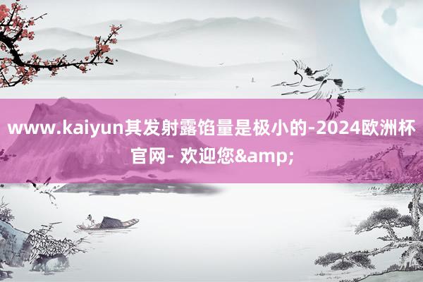 www.kaiyun其发射露馅量是极小的-2024欧洲杯官网- 欢迎您&