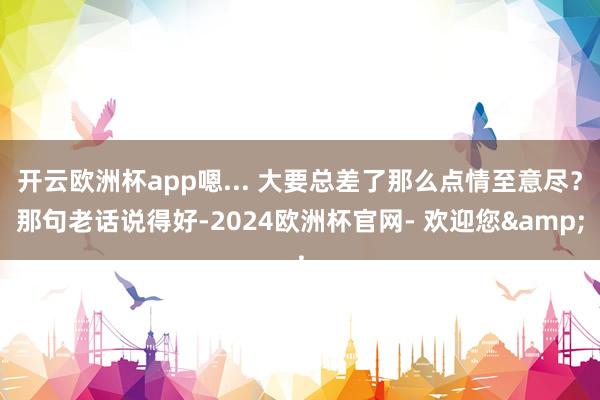 开云欧洲杯app嗯... 大要总差了那么点情至意尽？那句老话说得好-2024欧洲杯官网- 欢迎您&
