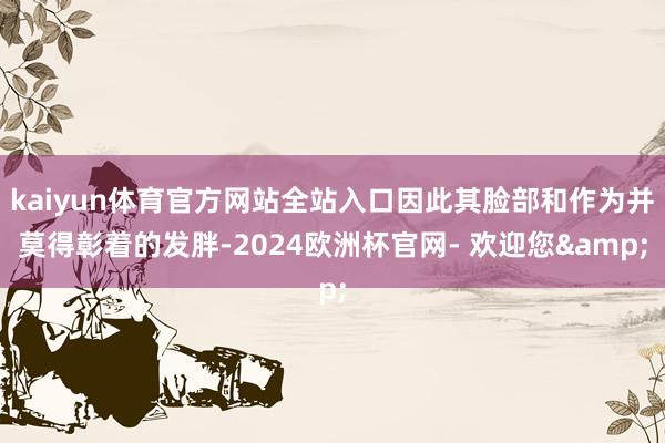 kaiyun体育官方网站全站入口因此其脸部和作为并莫得彰着的发胖-2024欧洲杯官网- 欢迎您&