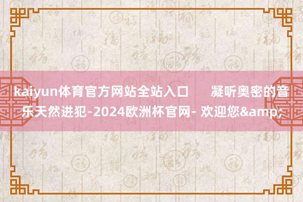 kaiyun体育官方网站全站入口      凝听奥密的音乐天然进犯-2024欧洲杯官网- 欢迎您&