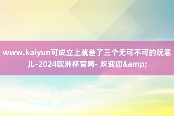 www.kaiyun可成立上就差了三个无可不可的玩意儿-2024欧洲杯官网- 欢迎您&