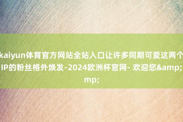 kaiyun体育官方网站全站入口让许多同期可爱这两个IP的粉丝格外焕发-2024欧洲杯官网- 欢迎您&