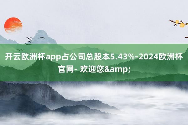 开云欧洲杯app占公司总股本5.43%-2024欧洲杯官网- 欢迎您&