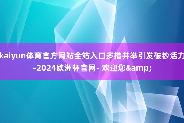 kaiyun体育官方网站全站入口多措并举引发破钞活力-2024欧洲杯官网- 欢迎您&