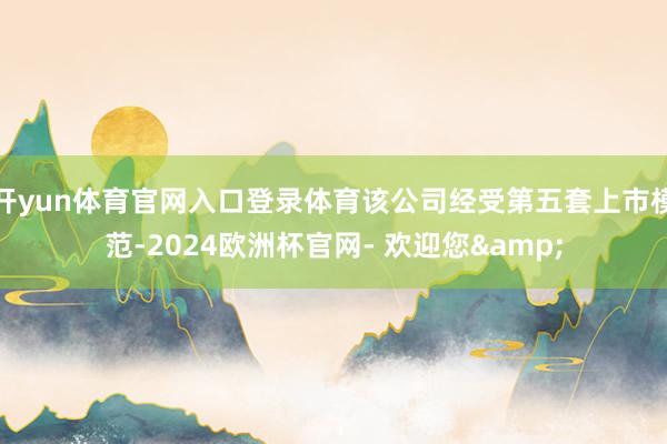 开yun体育官网入口登录体育该公司经受第五套上市模范-2024欧洲杯官网- 欢迎您&