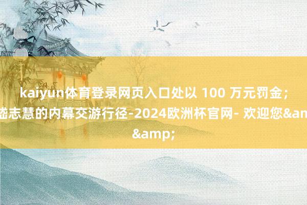 kaiyun体育登录网页入口处以 100 万元罚金;对嵇志慧的内幕交游行径-2024欧洲杯官网- 欢迎您&