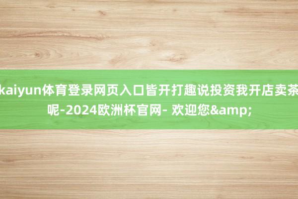 kaiyun体育登录网页入口皆开打趣说投资我开店卖茶呢-2024欧洲杯官网- 欢迎您&