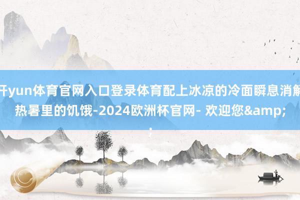 开yun体育官网入口登录体育配上冰凉的冷面瞬息消解热暑里的饥饿-2024欧洲杯官网- 欢迎您&