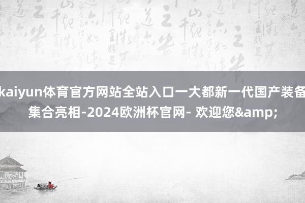 kaiyun体育官方网站全站入口一大都新一代国产装备集合亮相-2024欧洲杯官网- 欢迎您&