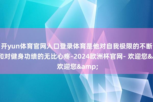 开yun体育官网入口登录体育是他对自我极限的不断挑战和对健身功绩的无比心疼-2024欧洲杯官网- 欢迎您&
