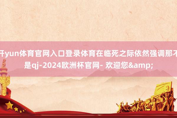 开yun体育官网入口登录体育在临死之际依然强调那不是qj-2024欧洲杯官网- 欢迎您&