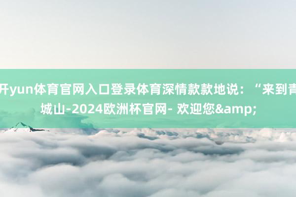 开yun体育官网入口登录体育深情款款地说：“来到青城山-2024欧洲杯官网- 欢迎您&