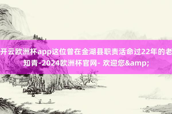 开云欧洲杯app这位曾在金湖县职责活命过22年的老知青-2024欧洲杯官网- 欢迎您&