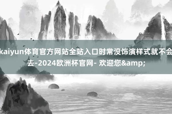 kaiyun体育官方网站全站入口时常没饰演样式就不会去-2024欧洲杯官网- 欢迎您&
