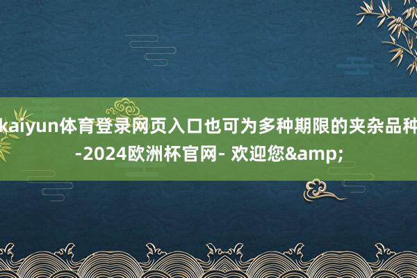 kaiyun体育登录网页入口也可为多种期限的夹杂品种-2024欧洲杯官网- 欢迎您&