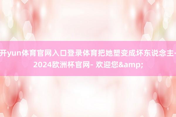 开yun体育官网入口登录体育把她塑变成坏东说念主-2024欧洲杯官网- 欢迎您&