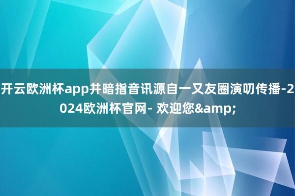 开云欧洲杯app并暗指音讯源自一又友圈演叨传播-2024欧洲杯官网- 欢迎您&