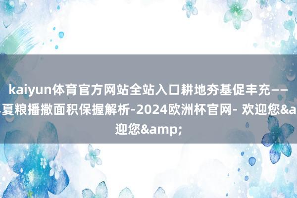 kaiyun体育官方网站全站入口耕地夯基促丰充——本年夏粮播撒面积保握解析-2024欧洲杯官网- 欢迎您&
