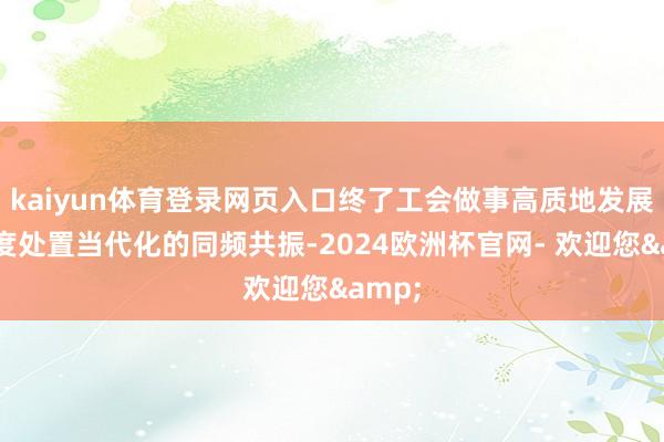 kaiyun体育登录网页入口终了工会做事高质地发展与国度处置当代化的同频共振-2024欧洲杯官网- 欢迎您&