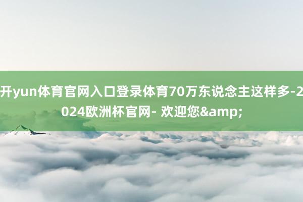 开yun体育官网入口登录体育70万东说念主这样多-2024欧洲杯官网- 欢迎您&