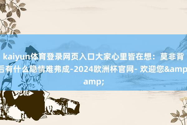 kaiyun体育登录网页入口大家心里皆在想：莫非背后有什么隐情难弗成-2024欧洲杯官网- 欢迎您&