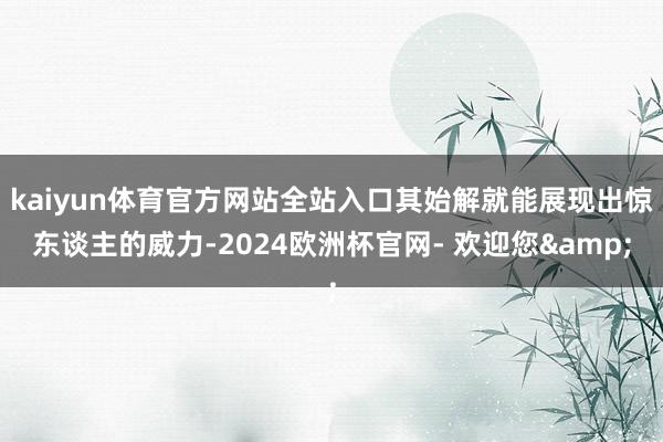 kaiyun体育官方网站全站入口其始解就能展现出惊东谈主的威力-2024欧洲杯官网- 欢迎您&