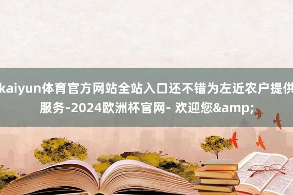 kaiyun体育官方网站全站入口还不错为左近农户提供服务-2024欧洲杯官网- 欢迎您&