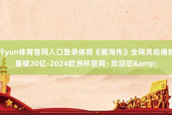 开yun体育官网入口登录体育《藏海传》全网灵验播放量破20亿-2024欧洲杯官网- 欢迎您&