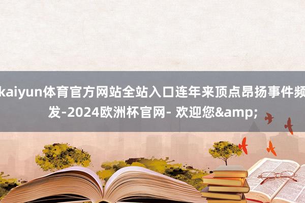 kaiyun体育官方网站全站入口连年来顶点昂扬事件频发-2024欧洲杯官网- 欢迎您&