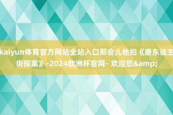 kaiyun体育官方网站全站入口那会儿他拍《唐东谈主街探案》-2024欧洲杯官网- 欢迎您&