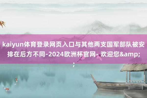 kaiyun体育登录网页入口与其他两支国军部队被安排在后方不同-2024欧洲杯官网- 欢迎您&