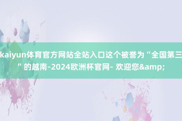 kaiyun体育官方网站全站入口这个被誉为“全国第三”的越南-2024欧洲杯官网- 欢迎您&