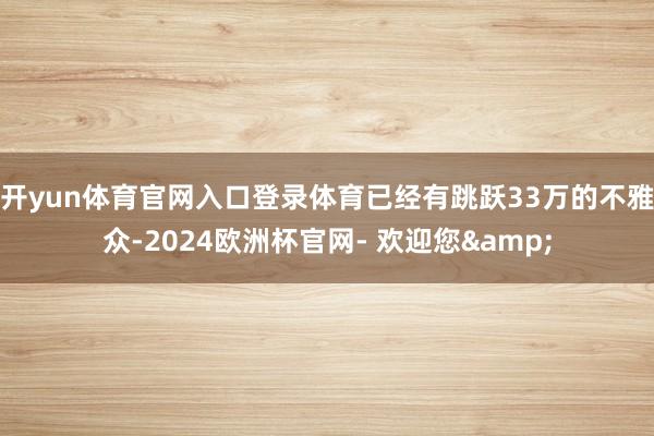 开yun体育官网入口登录体育已经有跳跃33万的不雅众-2024欧洲杯官网- 欢迎您&