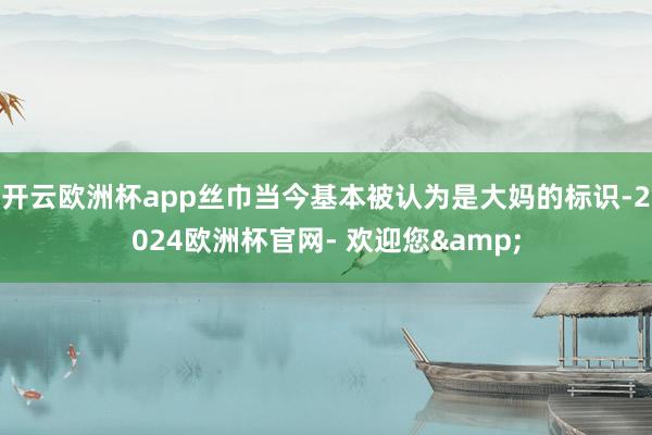 开云欧洲杯app丝巾当今基本被认为是大妈的标识-2024欧洲杯官网- 欢迎您&